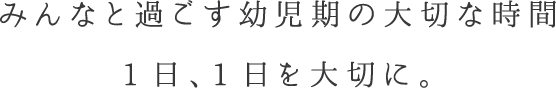 みんなと過ごす幼児期の大切な時間 1日、1日を大切に。