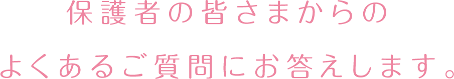 保護者の皆さまからのよくあるご質問にお答えします。